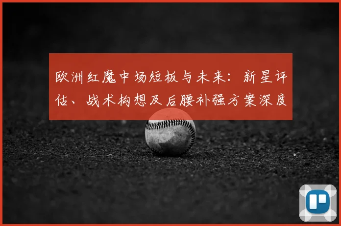 欧洲红魔中场短板与未来：新星评估、战术构想及后腰补强方案深度解析