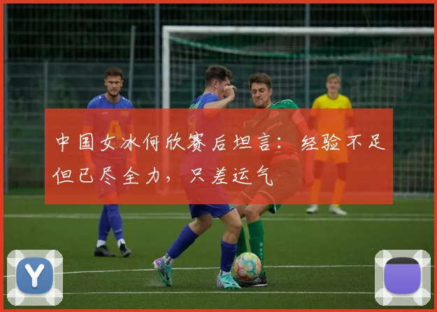 中国女冰何欣赛后坦言：经验不足但已尽全力，只差运气