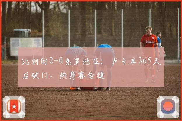 比利时2-0克罗地亚:卢卡库365天后破门,热身赛告捷