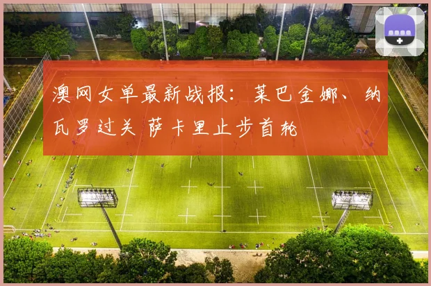 澳网女单最新战报：莱巴金娜、纳瓦罗过关 萨卡里止步首轮