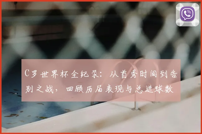 C罗世界杯全纪录：从首秀时间到告别之战，回顾历届表现与总进球数