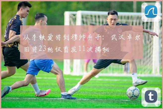 从李铁爱将到穆帅弃子：武汉卓尔旧将23轮仅首发11次揭秘