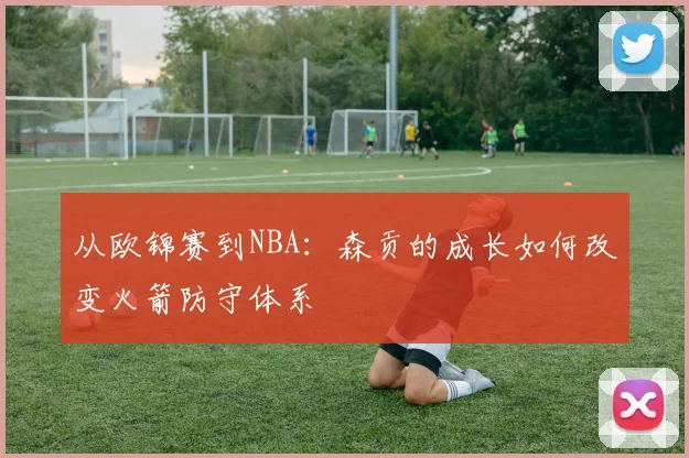 从欧锦赛到NBA：森贡的成长如何改变火箭防守体系