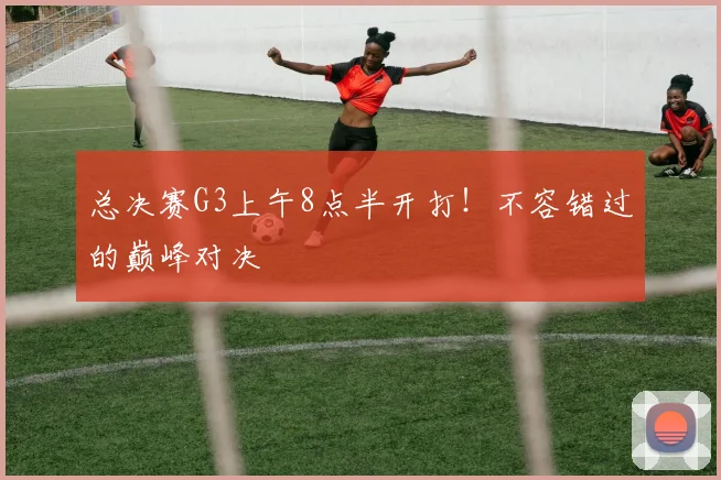 总决赛G3上午8点半开打！不容错过的巅峰对决