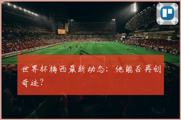 世界杯梅西最新动态：他能否再创奇迹？