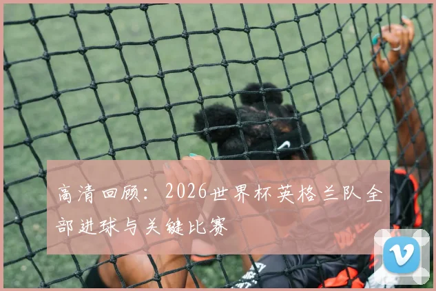 高清回顾：2026世界杯英格兰队全部进球与关键比赛
