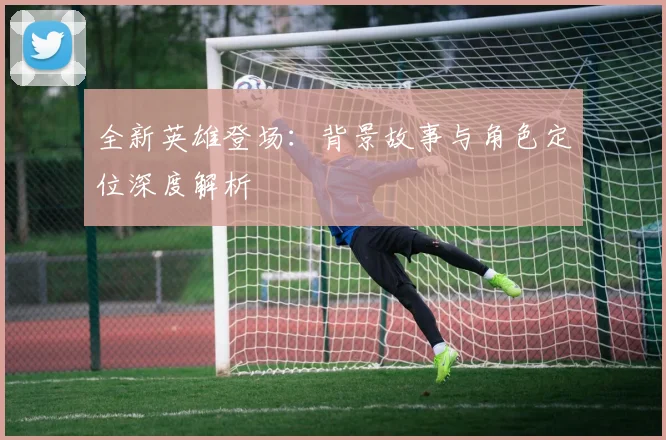 全新英雄登场：背景故事与角色定位深度解析