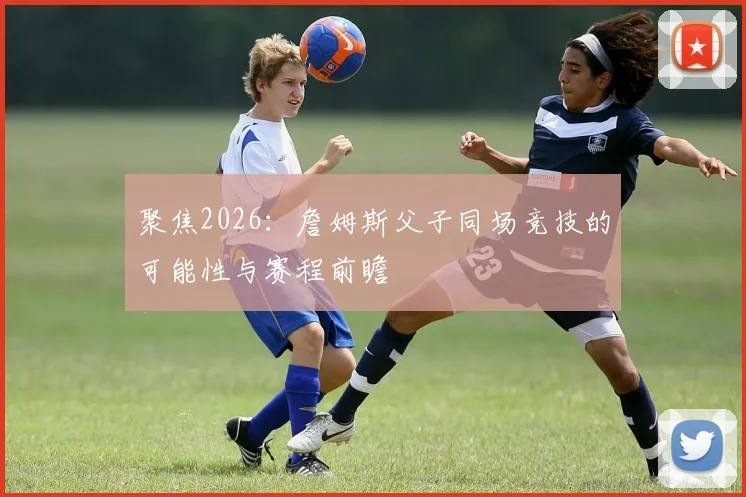 聚焦2026：詹姆斯父子同场竞技的可能性与赛程前瞻