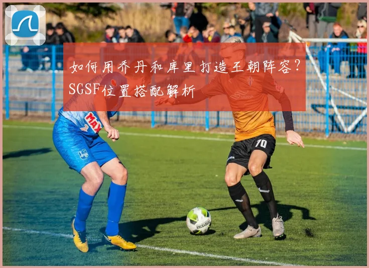 如何用乔丹和库里打造王朝阵容？SGSF位置搭配解析