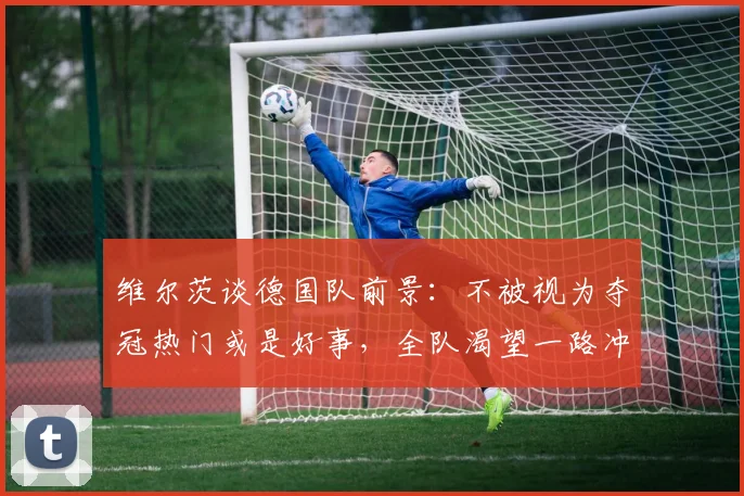 维尔茨谈德国队前景：不被视为夺冠热门或是好事，全队渴望一路冲进决赛捧杯