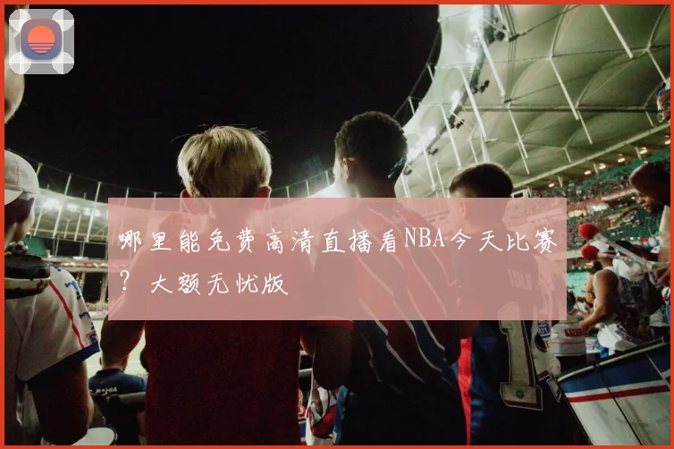 哪里能免费高清直播看NBA今天比赛？大额无忧版