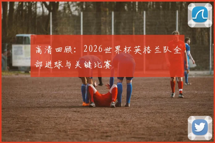 高清回顾：2026世界杯英格兰队全部进球与关键比赛