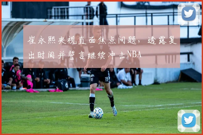崔永熙央视直面焦点问题，透露复出时间并誓言继续冲击NBA