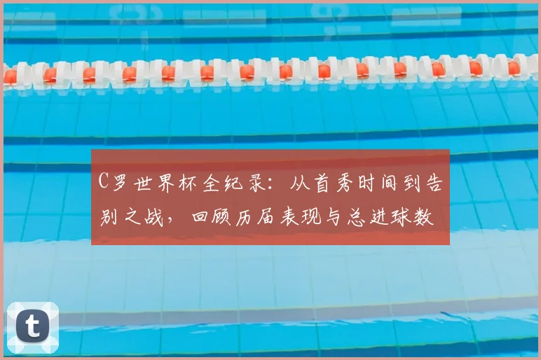 C罗世界杯全纪录：从首秀时间到告别之战，回顾历届表现与总进球数