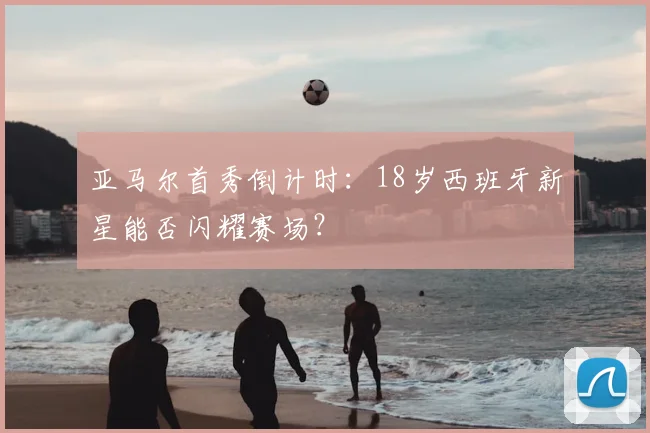 亚马尔首秀倒计时：18岁西班牙新星能否闪耀赛场？