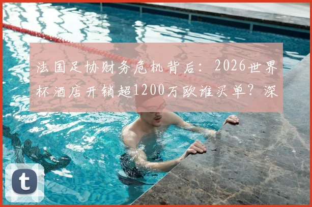 法国足协财务危机背后：2026世界杯酒店开销超1200万欧谁买单？深度剖析足协经费管理难题