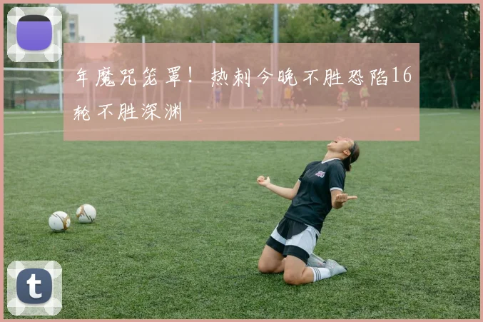 年魔咒笼罩！热刺今晚不胜恐陷16轮不胜深渊