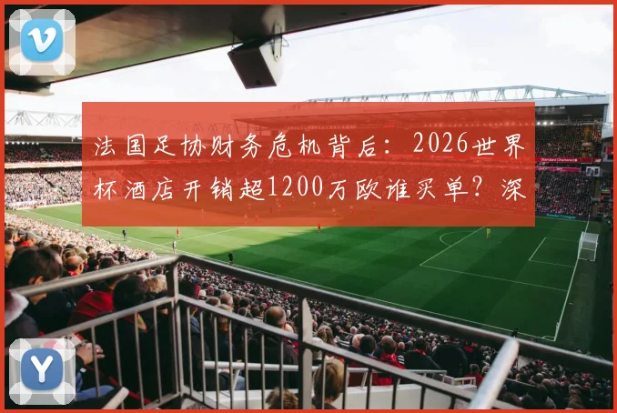 法国足协财务危机背后：2026世界杯酒店开销超1200万欧谁买单？深度剖析足协经费管理难题