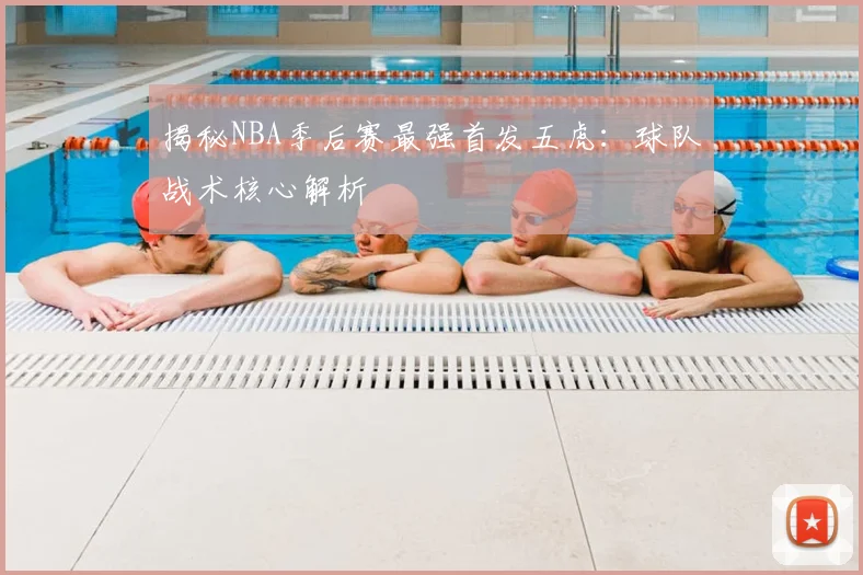 揭秘NBA季后赛最强首发五虎：球队战术核心解析