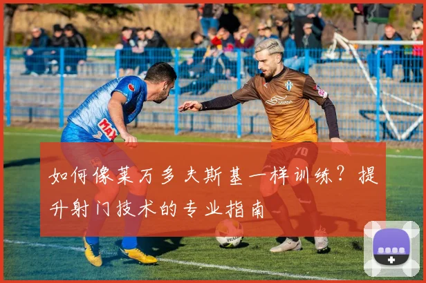 如何像莱万多夫斯基一样训练？提升射门技术的专业指南