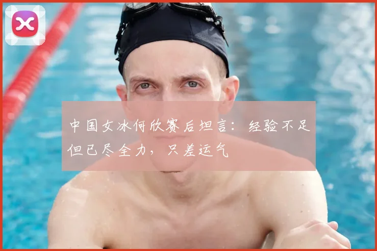 中国女冰何欣赛后坦言：经验不足但已尽全力，只差运气