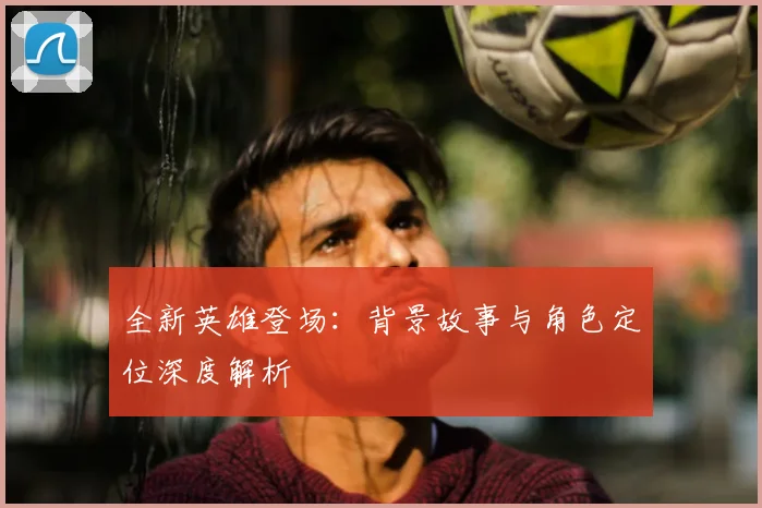 全新英雄登场：背景故事与角色定位深度解析